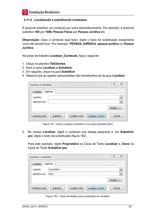 3.11.2. Localizando e substituindo conteúdos 
É possível substituir um conteúdo por outro automaticamente. Por exemplo, é possível 
substituir 100 por 1000, Pessoa Física por Pessoa Jurídica etc. 
Observação: Caso o conteúdo seja texto, digite o texto de substituição exatamente 
como ele deverá ficar. Por exemplo: PESSOA JURÍDICA, pessoa jurídica ou Pessoa 
Jurídica. 
Na pasta de trabalho Localizar_Conteudo, faça o seguinte: 
1. Clique na planilha TblClientes. 
2. Abra a caixa Localizar e Substituir. 
3. Em seguida, clique na guia Substituir. 
4. Observe que as opções apresentadas são semelhantes às da guia Localizar. 
Figura 161 - Caixa Localizar e Substituir com a guia Substituir ativa. 
5. No campo Localizar, digite o conteúdo que deseja pesquisar e, em Substituir 
por, digite o texto de substituição (figura 162). 
Para este exemplo, digite Proprietário na Caixa de Texto Localizar e, Dono na 
Caixa de Texto Substituir por. 
Figura 162 – Caixa de diálogo para substituição de conteúdo. 
EXCEL 2010 – BÁSICO 92 
 
