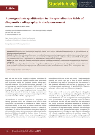 112 December 2012, Vol. 4, No. 2 AJHPE
Article
Over the past two decades, imaging in diagnostic radiography has
experienced rapid advances in computer technology. These advances also
apply to specialised imaging such as magnetic resonance imaging (MRI),
computed tomography (CT), vascular interventional angiography (VIA)
and mammography. Specialised imaging demands a high level of knowledge
and skills since radiographers have to operate state-of-the-art, computerised
imaging technology and interpret complex anatomical structures. These
advances have increased the diversity of imaging examinations and
associated imaging technologies and resulted in many radiographers being
required to extend their individual scope of practice.1
The introduction of educational programmes on a postgraduate level
offering specialised training will contribute to the vision of many
South African (SA) universities of technology to be globally connected
institutions focusing on the needs of southern African and African
students to support graduates with skills and competencies in appropriate
technologies.2
The offering of further education in specialised imaging will
also benefit other southern African countries such as Botswana, Namibia,
Zambia and Malawi, also called the Southern African Development
Community (SADEC) countries, as there are an increasing number of
students applying at SA universities for further study, having acquired an
undergraduate qualification in their own country. Through appropriate
education and training, value will be added to lifelong learning in
the workplace to the benefit of the employer and the community at
large. Diagnostic radiographers will thus have the opportunity to work
towards a postgraduate qualification in the specialised fields of diagnostic
radiography and not only in general diagnostic radiography.
The aim of the research was to survey qualified diagnostic radiographers
(with a qualification in general diagnostic radiography) at the Central
University of Technology, Free State (CUT) in Bloemfontein, SA, to
assess whether there is a need for a postgraduate learning programme
in the specialised fields of diagnostic radiography. Aspects included in
the investigation were the need for diversification into specialisation
field training, the structure and preferred modules to be included in a
postgraduate learning programme and the mode of delivery preferred by
the radiographers for such a postgraduate programme. Also investigated
was the importance of role extension for future training purposes, and the
desire among employers in the region to employ diagnostic radiographers
with a formal postgraduate qualification in specialised imaging. The
following section contextualises the need for further training as supported
by the literature and elaborates in more detail the methodology followed to
A postgraduate qualification in the specialisation fields of
diagnostic radiography: A needs assessment
J du Plessis, H Friedrich-Nel, F van Tonder
Radiography, Faculty of Health and Environmental Sciences, Central University of Technology, Bloemfontein
J du Plessis, BRad Hons, MAHES
H Friedrich-Nel, MRad, PhD HPE
Higher Education Studies, University of the Free State, Bloemfontein
F van Tonder, BA (Hons), MEd, PhD (Didactic/Curriculum Studies)
Corresponding author: J du Plessis (duplesj@cut.ac.za)
Introduction. Current education and training in radiography in South Africa does not address the need for training in the specialisation fields of
diagnostic radiography sufficiently.
Methods. To address this problem, a needs assessment was conducted by means of quantitative questionnaires, qualitative interviews and a focus group
discussion. The main aim of the needs assessment was to determine the need for a postgraduate qualification in the specialised fields of radiography.
The possible structure of such a programme and the preferred mode of delivery were also investigated.
Results. The results of the study emphasise the need for structured postgraduate programmes in the different specialisation fields of diagnostic
radiography.
Conclusion. Responding to this validated need for postgraduate qualifications in the specialisation fields in the profession, recommendations are
made towards the development of such postgraduate programmes in the higher education framework in South Africa, promulgated in 2007.
AJHPE 2012;4(2):112-117. DOI:10.7196/AJHPE.160
 