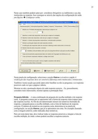 15

Neste caso também poderá optar por considerar obrigatório ou indiferente o uso das
maiúsculas na resposta. Isso consegue-se através das opções de configuração de saída
em Opções  Configurar saída:




Nesta janela de configuração, seleccione a secção Outros e aí active a opção A
verificação das respostas deve ser sensível à diferença entre maiúsculas e minúsculas.
Também é nesta secção que pode optar entre baralhar ou não as perguntas e as respostas
possíveis cada vez que a página é aberta.
Mostrar ou não a pontuação depois de cada resposta correcta – Eu, pessoalmente,
considero mais interessante, mostrar apenas a pontuação final.


Pergunta híbrida – é uma combinação de pergunta de escolha múltipla e de resposta
curta. A pergunta começa por se apresentar sob a forma de resposta curta (espaço para
dar resposta escrita). Ao fim de um determinado número de tentativas frustradas de
resposta, a pergunta passa a escolha múltipla, com a lista de hipóteses de resposta
correcta. O número de tentativas em resposta curta, determina-se na janela de
configuração, na secção Outros, que já se apresentou em cima. No exemplo ilustrado
com a imagem anterior, estão indicadas duas tentativas.
Para um teste deste tipo, deve indicar todas as respostas possíveis a integrar a lista de
escolha múltipla, de onde o aluno poderá escolher a resposta correcta:




                                         J. C. Antunes
 