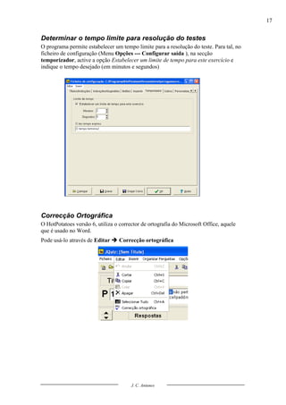 17


Determinar o tempo limite para resolução do testes
O programa permite estabelecer um tempo limite para a resolução do teste. Para tal, no
ficheiro de configuração (Menu Opções --- Configurar saída ), na secção
temporizador, active a opção Estabelecer um limite de tempo para este exercício e
indique o tempo desejado (em minutos e segundos)




Correcção Ortográfica
O HotPotatoes versão 6, utiliza o corrector de ortografia do Microsoft Office, aquele
que é usado no Word.
Pode usá-lo através de Editar  Correcção ortográfica




                                       J. C. Antunes
 