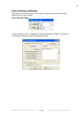20


Inserir ficheiros multimedia
Pode agora, de uma forma bastante mais simples integrar na sua aplicação qualquer
ficheiro de som, vídeo ou flash.
Inserir  Media Object




Escolha o ficheiro, o Player adequado ao ficheiro multimédia a integrar, o tamanho de
visualização do ficheiro e clique em OK para continuar




                                      J. C. Antunes
 