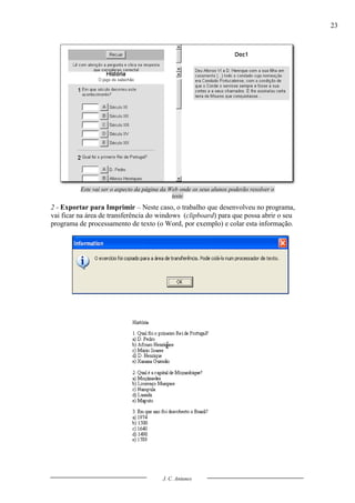 23




          Este vai ser o aspecto da página da Web onde os seus alunos poderão resolver o
                                               teste
2 - Exportar para Imprimir – Neste caso, o trabalho que desenvolveu no programa,
vai ficar na área de transferência do windows (clipboard) para que possa abrir o seu
programa de processamento de texto (o Word, por exemplo) e colar esta informação.




                                           J. C. Antunes
 