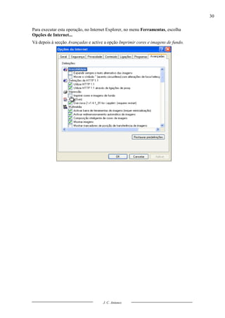 30

Para executar esta operação, no Internet Explorer, no menu Ferramentas, escolha
Opções de Internet...
Vá depois à secção Avançadas e active a opção Imprimir cores e imagens de fundo.




                                     J. C. Antunes
 
