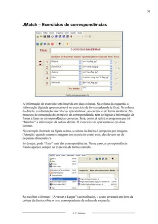 31



JMatch – Exercícios de correspondências




A informação do exercício será inserida em duas colunas. Na coluna da esquerda, a
informação digitada apresentar-se-á no exercício de forma ordenada (e fixa). Na coluna
da direita, a informação inserida vai apresentar-se, no exercício de forma aleatória. No
processo de concepção do exercício de correspondência, tem de digitar a informação de
forma a fazer as correspondências correctas. Será, como já referi, o programa que irá
“baralhar” a informação da coluna direita. O exercício vai apresentar-se em duas
colunas.
No exemplo ilustrado na figura acima, a coluna da direita é composta por imagens.
(Atenção: quando usarmos imagens em exercícios como este, elas devem ser de
pequenas dimensões!).
Se desejar, pode “fixar” uma das correspondências. Nesse caso, a correspondência
fixada aparece sempre no exercício de forma correcta.




Se escolher o formato “Arrastar e Largar” (aconselhado), o aluno arrastará um item da
coluna da direita sobre o item correspondente da coluna da esquerda.


                                       J. C. Antunes
 