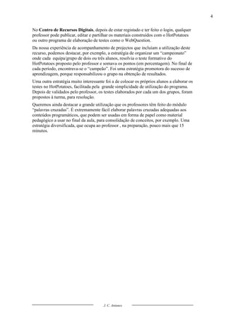 4

No Centro de Recursos Digitais, depois de estar registado e ter feito o login, qualquer
professor pode publicar, editar e partilhar os materiais construídos com o HotPotatoes
ou outro programa de elaboração de testes como o WebQuestion.
Da nossa experiência de acompanhamento de projectos que incluíam a utilização deste
recurso, podemos destacar, por exemplo, a estratégia de organizar um “campeonato”
onde cada equipa/grupo de dois ou três alunos, resolvia o teste formativo do
HotPotatoes proposto pelo professor e somava os pontos (em percentagem). No final de
cada período, encontrava-se o “campeão”. Foi uma estratégia promotora do sucesso de
aprendizagem, porque responsabilizou o grupo na obtenção de resultados.
Uma outra estratégia muito interessante foi a de colocar os próprios alunos a elaborar os
testes no HotPotatoes, facilitada pela grande simplicidade de utilização do programa.
Depois de validados pelo professor, os testes elaborados por cada um dos grupos, foram
propostos à turma, para resolução.
Queremos ainda destacar a grande utilização que os professores têm feito do módulo
“palavras cruzadas”. É extremamente fácil elaborar palavras cruzadas adequadas aos
conteúdos programáticos, que podem ser usadas em forma de papel como material
pedagógico a usar no final da aula, para consolidação de conceitos, por exemplo. Uma
estratégia diversificada, que ocupa ao professor , na preparação, pouco mais que 15
minutos.




                                       J. C. Antunes
 