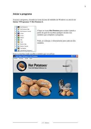 9



Iniciar o programa

Execute o programa, clicando no ícone da área de trabalho do Windows ou através de
Iniciar Programas  Hot Potatoes 6.



                                 Clique no ícone Hot Potatoes para aceder à janela a
                                 partir da qual irá escolher qualquer um dos seis
                                 módulos que compõem o programa.


                                 Pode, se o desejar, ir directamente para cada um dos
                                 módulos.




Esta é a interface onde escolhe o módulo que vai utilizar.




                                       J. C. Antunes
 