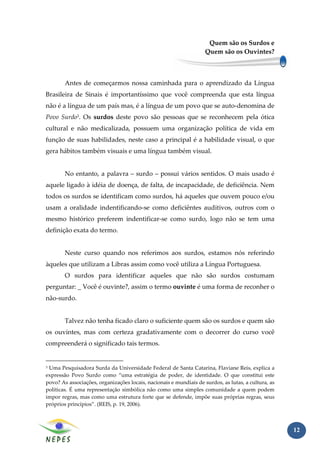Quem são os Surdos e
                                                                    Quem são os Ouvintes?



        Antes de começarmos nossa caminhada para o aprendizado da Língua
Brasileira de Sinais é importantíssimo que você compreenda que esta língua
não é a língua de um país mas, é a língua de um povo que se auto-denomina de
Povo Surdo3. Os surdos deste povo são pessoas que se reconhecem pela ótica
cultural e não medicalizada, possuem uma organização política de vida em
função de suas habilidades, neste caso a principal é a habilidade visual, o que
gera hábitos também visuais e uma língua também visual.


        No entanto, a palavra – surdo – possui vários sentidos. O mais usado é
aquele ligado à idéia de doença, de falta, de incapacidade, de deficiência. Nem
todos os surdos se identificam como surdos, há aqueles que ouvem pouco e/ou
usam a oralidade indentificando-se como deficiêntes auditivos, outros com o
mesmo histórico preferem indentificar-se como surdo, logo não se tem uma
definição exata do termo.


        Neste curso quando nos referimos aos surdos, estamos nós referindo
àqueles que utilizam a Libras assim como você utiliza a Língua Portuguesa.
        O surdos para identificar aqueles que não são surdos costumam
perguntar: _ Você é ouvinte?, assim o termo ouvinte é uma forma de reconher o
não-surdo.


        Talvez não tenha ficado claro o suficiente quem são os surdos e quem são
os ouvintes, mas com certeza gradativamente com o decorrer do curso você
compreenderá o significado tais termos.


3Uma Pesquisadora Surda da Universidade Federal de Santa Catarina, Flaviane Reis, explica a
expressão Povo Surdo como “uma estratégia de poder, de identidade. O que constitui este
povo? As associações, organizações locais, nacionais e mundiais de surdos, as lutas, a cultura, as
políticas. É uma representação simbólica não como uma simples comunidade a quem podem
impor regras, mas como uma estrutura forte que se defende, impõe suas próprias regras, seus
próprios princípios”. (REIS, p. 19, 2006).



                                                                                                     12
 