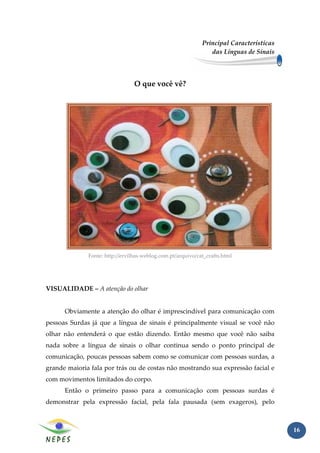 Principal Características
                                                                das Línguas de Sinais




                                 O que você vê?




              Fonte: http://ervilhas.weblog.com.pt/arquivo/cat_crafts.html




VISUALIDADE – A atenção do olhar


      Obviamente a atenção do olhar é imprescindível para comunicação com
pessoas Surdas já que a língua de sinais é principalmente visual se você não
olhar não entenderá o que estão dizendo. Então mesmo que você não saiba
nada sobre a língua de sinais o olhar continua sendo o ponto principal de
comunicação, poucas pessoas sabem como se comunicar com pessoas surdas, a
grande maioria fala por trás ou de costas não mostrando sua expressão facial e
com movimentos limitados do corpo.
      Então o primeiro passo para a comunicação com pessoas surdas é
demonstrar pela expressão facial, pela fala pausada (sem exageros), pelo



                                                                                         16
 