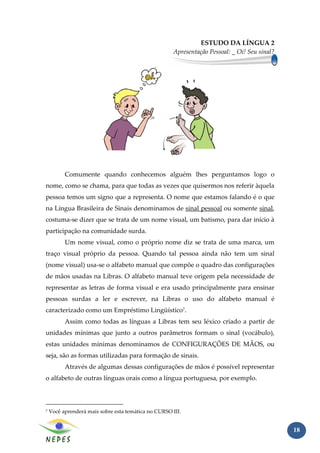 ESTUDO DA LÍNGUA 2
                                                     Apresentação Pessoal: _ Oi! Seu sinal?




          Comumente quando conhecemos alguém lhes perguntamos logo o
nome, como se chama, para que todas as vezes que quisermos nos referir àquela
pessoa temos um signo que a representa. O nome que estamos falando é o que
na Língua Brasileira de Sinais denominamos de sinal pessoal ou somente sinal,
costuma-se dizer que se trata de um nome visual, um batismo, para dar início à
participação na comunidade surda.
          Um nome visual, como o próprio nome diz se trata de uma marca, um
traço visual próprio da pessoa. Quando tal pessoa ainda não tem um sinal
(nome visual) usa-se o alfabeto manual que compõe o quadro das configurações
de mãos usadas na Libras. O alfabeto manual teve origem pela necessidade de
representar as letras de forma visual e era usado principalmente para ensinar
pessoas surdas a ler e escrever, na Libras o uso do alfabeto manual é
caracterizado como um Empréstimo Lingüístico7.
          Assim como todas as línguas a Libras tem seu léxico criado a partir de
unidades mínimas que junto a outros parâmetros formam o sinal (vocábulo),
estas unidades mínimas denominamos de CONFIGURAÇÕES DE MÃOS, ou
seja, são as formas utilizadas para formação de sinais.
          Através de algumas dessas configurações de mãos é possível representar
o alfabeto de outras línguas orais como a língua portuguesa, por exemplo.



7   Você aprenderá mais sobre esta temática no CURSO III.


                                                                                              18
 