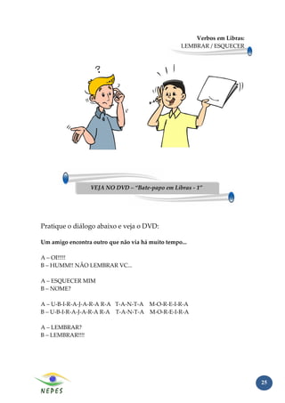 Verbos em Libras:
                                                  LEMBRAR / ESQUECER




                  VEJA NO DVD – “Bate-papo em Libras - 1”




Pratique o diálogo abaixo e veja o DVD:

Um amigo encontra outro que não via há muito tempo...

A – OI!!!!!
B – HUMM!! NÃO LEMBRAR VC...

A – ESQUECER MIM
B – NOME?

A – U-B-I-R-A-J-A-R-A R-A T-A-N-T-A M-O-R-E-I-R-A
B – U-B-I-R-A-J-A-R-A R-A T-A-N-T-A M-O-R-E-I-R-A

A – LEMBRAR?
B – LEMBRAR!!!!




                                                                          25
 