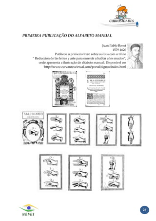 CURIOSIDADES



PRIMEIRA PUBLICAÇÃO DO ALFABETO MANUAL

                                                       Juan Pablo Bonet
                                                               1579-1620
                   Publicou o primeiro livro sobre surdos com o título
    “ Reduccion de las letras y arte para ensenãr a hablar a los mudos”,
        onde apresenta a ilustração de alfabeto manual. Disponível em
           http://www.cervantesvirtual.com/portal/signos/index.html




                                                                           26
 