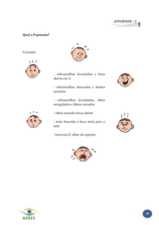 ATIVIDADE - 2



Qual a Expressão?




Cerrados




                    - sobrancelhas levantadas e boca
                    aberta em A

                    - sobrancelhas abaixadas e dentes
                    cerrados

                    - sobrancelhas levantadas, olhos
                    arregalados e lábios cerrados

                    - olhos cerrados boca aberta

                    - testa franzida e boca torta para o
                    lado

                    - boca em O, olhar de espanto




                                                                           30
 