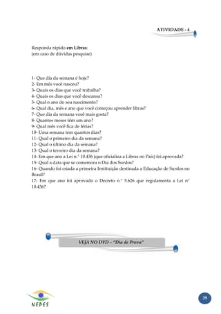 ATIVIDADE - 4



Responda rápido em Libras:
(em caso de dúvidas pesquise)




1- Que dia da semana é hoje?
2- Em mês você nasceu?
3- Quais os dias que você trabalha?
4- Quais os dias que você descansa?
5- Qual o ano do seu nascimento?
6- Qual dia, mês e ano que você começou aprender libras?
7- Que dia da semana você mais gosta?
8- Quantos meses têm um ano?
9- Qual mês você fica de férias?
10- Uma semana tem quantos dias?
11- Qual o primeiro dia da semana?
12- Qual o último dia da semana?
13- Qual o terceiro dia da semana?
14- Em que ano a Lei n.° 10.436 (que oficializa a Libras no País) foi aprovada?
15- Qual a data que se comemora o Dia dos Surdos?
16- Quando foi criada a primeira Instituição destinada a Educação de Surdos no
Brasil?
17- Em que ano foi aprovado o Decreto n.° 5.626 que regulamenta a Lei n°
10.436?




                       VEJA NO DVD – “Dia de Prova”




                                                                                  39
 