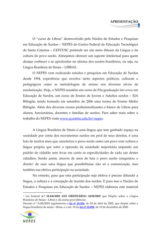 APRESENTAÇÃO




       O “curso de Libras” desenvolvido pelo Núcleo de Estudos e Pesquisas
em Educação de Surdos – NEPES do Centro Federal de Educação Tecnológica
de Santa Catarina – CEFET/SC pretende ser um meio difusor da Língua e da
cultura do povo surdo. Almejamos oferecer um suporte intelectual para quem
desejar conhecer e se aprofundar no idioma dos surdos brasileiros, ou seja, na
Língua Brasileira de Sinais – LIBRAS.
       O NEPES vem realizando estudos e pesquisas em Educação de Surdos
desde 1994, experiência que envolve tanto aspectos políticos, culturais e
pedagógicos como as metodologias de ensino nos diversos níveis de
escolarização. Hoje, o NEPES mantém um curso de Pós-graduação lato sensu em
Educação de Surdos, um curso de Ensino de Jovens e Adultos surdos – EJA
Bilíngüe, tendo formado em setembro de 2006 uma turma de Ensino Médio
Bilíngüe. Além dos diversos cursos profissionalizantes e básico de Libras para
alunos, funcionários, docentes e famílias de surdos. Para saber mais sobre o
trabalho do NEPES visite www.sj.cefetsc.edu.br/~nepes.


       A Língua Brasileira de Sinais é uma língua que tem ganhado espaço na
sociedade por conta dos movimentos surdos em prol de seus direitos, é uma
luta de muitos anos que caracteriza o povo surdo como um povo com cultura e
língua própria que sofre a opressão da sociedade majoritária impondo um
padrão de cidadão sem levar em conta as especificidades de cada um destes
cidadãos. Sendo assim, através de anos de luta o povo surdo conquistou o
direito1 de usar uma língua que possibilitasse não só a comunicação, mas
também sua efetiva participação na sociedade.
       No entanto, para que esta participação seja efetiva é preciso difundir a
língua, a cultura e a concepção de mundo dos surdos. E para isso o Núcleo de
Estudos e Pesquisas em Educação de Surdos – NEPES elaborou este material

1  Lei Federal n.º 10.436/2002 (LEI ORDINÁRIA) 24/04/2002 que Dispõe sobre a Língua
Brasileira de Sinais - Libras e dá outras providências.
Decreto n.º 5.626/2005 regulamenta a lei nº 10.436, de 24 de abril de 2002, que dispõe sobre a
língua brasileira de sinais - libras, e o art. 18 da lei nº 10.098, de 19 de dezembro de 2000.


                                                                                                 4
 