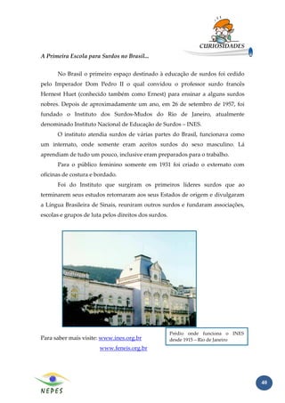 CURIOSIDADES
A Primeira Escola para Surdos no Brasil...


      No Brasil o primeiro espaço destinado à educação de surdos foi cedido
pelo Imperador Dom Pedro II o qual convidou o professor surdo francês
Hernest Huet (conhecido também como Ernest) para ensinar a alguns surdos
nobres. Depois de aproximadamente um ano, em 26 de setembro de 1957, foi
fundado o Instituto dos Surdos-Mudos do Rio de Janeiro, atualmente
denominado Instituto Nacional de Educação de Surdos – INES.
      O instituto atendia surdos de várias partes do Brasil, funcionava como
um internato, onde somente eram aceitos surdos do sexo masculino. Lá
aprendiam de tudo um pouco, inclusive eram preparados para o trabalho.
      Para o público feminino somente em 1931 foi criado o externato com
oficinas de costura e bordado.
      Foi do Instituto que surgiram os primeiros líderes surdos que ao
terminarem seus estudos retornaram aos seus Estados de origem e divulgaram
a Língua Brasileira de Sinais, reuniram outros surdos e fundaram associações,
escolas e grupos de luta pelos direitos dos surdos.




                                                      Prédio onde funciona o INES
Para saber mais visite: www.ines.org.br               desde 1915 – Rio de Janeiro
                       www.feneis.org.br




                                                                                    40
 