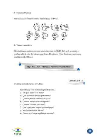 3 - Números Ordinais

São sinalizados com movimento trêmulo (veja no DVD).




4 - Valores monetários

São sinalizados com movimentos rotacionais (veja no DVD) do 1 ao 9, seguindo a
configuração de mão dos números cardinais. Do número 10 em diante acrescentasse o
sinal da moeda (REAL).




               VEJA NO DVD – “Tipos de Numeração em Libras”




                                                                   ATIVIDADE - 5
Invente e responda rápido em Libras:

       Supondo que você more num grande prédio...
       a) Em qual andar você mora?
       b) Qual o número do seu apartamento?
       c) Quantas pessoas moram com você?
       d) Quantos andares têm o seu prédio?
       e) Quantos vizinhos você tem?
       f) Qual o preço do aluguel que você paga?
       g) Você acha caro ou Barato?
       h) Quanto você pagaria pelo apartamento?




                                                                                    42
 
