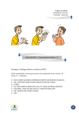 Verbos em Libras:
                                                        COMPRAR, PAGAR,
                                                        VENDER, TROCAR




                  VEJA NO DVD – “Conversando em Libras - 2”




Pratique o diálogo abaixo e assista o DVD:

Paulo caminhando na feira procura por um computador bom e barato...(P -
Paulo / V - vendedor)

P – BOA TARDE! QUERER COMPRAR COMPUTADOR BOM E BARATO.
V – OK. TEM DOIS BOM UM R$ 2.000,00 OUTRO R$ 1.500,00
P – CARO!
P – EU TER COMPUTADOR EM CASA, VC TROCAR PREÇO MENOS?
V – HUMMM...TROCAR SIM, MAS VC PARGAR HORA OK?
P – OK ! IR BUSCAR COMPUTADOR
V – OK !




                                                                              44
 