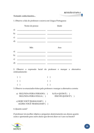 REVISÃO ETAPA I
Testando conhecimentos...

1. Observe a fala do professor e escreva em Língua Portuguesa:

             Nome de pessoa                         Idade

a)   ______________________________ __________________________

b)   ______________________________ __________________________

c)   ______________________________ __________________________

d)   ______________________________ __________________________


                   Mês                               Ano

a)   ______________________________ __________________________

b)   ______________________________ __________________________

c)   ______________________________ __________________________

d)   ______________________________ __________________________


2. Observe a expressão facial do professor e marque a alternativa
ordenadamente:

     ( )                                ( )

     ( )                                ( )

     ( )                                ( )

3. Observe os enunciados feitos pelo professor e marque a alternativa correta:

     a) SEGUNDA-FEIRA FERIADO ( )             b) EL@ QUEM É ( )
        SEGUNDA-FEIRA FOLGA ( )                  ISSO DE QUEM É? ( )

     c) HOJE VOCÊ TRABALHAR? ( )
        AGORA VOCÊ TRABALHAR? ( )

4. Quanto custa?

O professor irá escolher objetos e perguntar aleatoriamente aos alunos quanto
custa e apontando para outro aluno que deverá dizer se é caro ou barato?




                                                                                 46
 