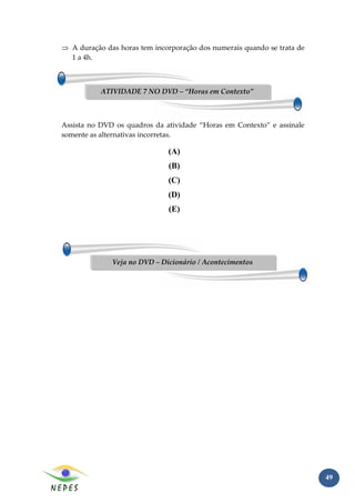 ⇒ A duração das horas tem incorporação dos numerais quando se trata de
  1 a 4h.



           ATIVIDADE 7 NO DVD – “Horas em Contexto”



Assista no DVD os quadros da atividade “Horas em Contexto” e assinale
somente as alternativas incorretas.

                              (A)
                              (B)
                              (C)
                              (D)
                              (E)




              Veja no DVD – Dicionário / Acontecimentos




                                                                         49
 