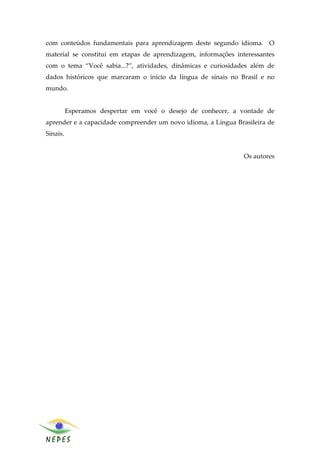 com conteúdos fundamentais para aprendizagem deste segundo idioma. O
material se constitui em etapas de aprendizagem, informações interessantes
com o tema “Você sabia...?”, atividades, dinâmicas e curiosidades além de
dados históricos que marcaram o início da língua de sinais no Brasil e no
mundo.


          Esperamos despertar em você o desejo de conhecer, a vontade de
aprender e a capacidade compreender um novo idioma, a Língua Brasileira de
Sinais.


                                                                Os autores




                                                                             5
 