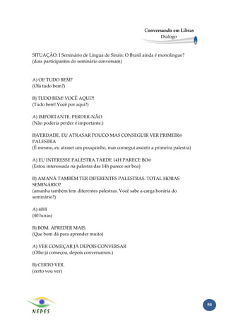 Conversando em Libras
                                                             Diálogo



SITUAÇÃO: I Seminário de Língua de Sinais: O Brasil ainda é monolíngue?
(dois participantes do seminário conversam)



A) OI! TUDO BEM?
(Olá tudo bem?)

B) TUDO BEM! VOCÊ AQUI?!
(Tudo bem! Você por aqui?)

A) IMPORTANTE. PERDER-NÃO
(Não poderia perder é importante.)

B)VERDADE. EU ATRASAR POUCO MAS CONSEGUIR VER PRIMEIR@
PALESTRA
(É mesmo, eu atrasei um pouquinho, mas consegui assistir a primeira palestra)

A) EU INTERESSE PALESTRA TARDE 14H PARECE BO@
(Estou interessada na palestra das 14h parece ser boa)

B) AMANÃ TAMBÉM TER DIFERENTES PALESTRAS. TOTAL HORAS
SEMINÁRIO?
(amanha também tem diferentes palestras. Você sabe a carga horária do
seminário?)

A) 40H
(40 horas)

B) BOM. APREDER MAIS.
(Que bom dá para aprender muito)

A) VER COMEÇAR JÁ DEPOIS CONVERSAR
(Olhe já começou, depois conversamos.)

B) CERTO VER.
(certo vou ver)




                                                                                50
 