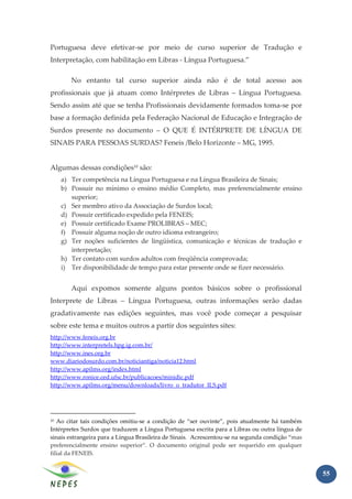 Portuguesa deve efetivar-se por meio de curso superior de Tradução e
Interpretação, com habilitação em Libras - Língua Portuguesa.”

        No entanto tal curso superior ainda não é de total acesso aos
profissionais que já atuam como Intérpretes de Libras – Língua Portuguesa.
Sendo assim até que se tenha Profissionais devidamente formados toma-se por
base a formação definida pela Federação Nacional de Educação e Integração de
Surdos presente no documento – O QUE É INTÉRPRETE DE LÍNGUA DE
SINAIS PARA PESSOAS SURDAS? Feneis /Belo Horizonte – MG, 1995.


Algumas dessas condições10 são:
     a) Ter competência na Língua Portuguesa e na Língua Brasileira de Sinais;
     b) Possuir no mínimo o ensino médio Completo, mas preferencialmente ensino
        superior;
     c) Ser membro ativo da Associação de Surdos local;
     d) Possuir certificado expedido pela FENEIS;
     e) Possuir certificado Exame PROLIBRAS – MEC;
     f) Possuir alguma noção de outro idioma estrangeiro;
     g) Ter noções suficientes de lingüística, comunicação e técnicas de tradução e
        interpretação;
     h) Ter contato com surdos adultos com freqüência comprovada;
     i) Ter disponibilidade de tempo para estar presente onde se fizer necessário.


        Aqui expomos somente alguns pontos básicos sobre o profissional
Interprete de Libras – Língua Portuguesa, outras informações serão dadas
gradativamente nas edições seguintes, mas você pode começar a pesquisar
sobre este tema e muitos outros a partir dos seguintes sites:
http://www.feneis.org.br
http://www.interpretels.hpg.ig.com.br/
http://www.ines.org.br
www.diariodosurdo.com.br/noticiantiga/noticia12.html
http://www.apilms.org/index.html
http://www.ronice.ced.ufsc.br/publicacoes/minidic.pdf
http://www.apilms.org/menu/downloads/livro_o_tradutor_ILS.pdf




10 Ao citar tais condições omitiu-se a condição de “ser ouvinte”, pois atualmente há também
Intérpretes Surdos que traduzem a Língua Portuguesa escrita para a Libras ou outra língua de
sinais estrangeira para a Língua Brasileira de Sinais. Acrescentou-se na segunda condição “mas
preferencialmente ensino superior”. O documento original pode ser requerido em qualquer
filial da FENEIS.


                                                                                                 55
 