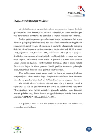 VOCÊ SABIA...?



LÍNGUA DE SINAIS NÃO É MÍMICA!!



       A mímica tem uma representação visual assim como as línguas de sinais
que utilizam o canal viso-espacial para sua exteriorização, talvez, também, por
esse motivo exista a tendência de relacionar as línguas de sinais com a mímica.
       Muitas pessoas pensam que a língua de sinais é universal, é única para
todos de qualquer parte do mundo, pois basta fazer uma mímica ou gesto e o
entendimento acontece. Mas tal concepção é, um tanto, ultrapassada, pois além
de haver várias línguas de sinais como você já viu (brasileira - LIBRAS, francesa
- LSF, espanhola - LSE, boliviana - LSB, venezuelana - LSV...) hoje as pesquisas
lingüísticas comprovam a complexidade e arbitrariedade presente em todas
essas línguas. Atualmente temos livros de gramática, cursos superiores em
Letras, cursos de tradução e interpretação, literatura, artes e muita cultura.
Através da língua de sinais pode-se discutir política, economia, psicologia,
física, matemática, filosofia, física quântica e outros temas.
       Para as línguas de sinais a reprodução da forma, do movimento de sua
relação espacial é fundamental, logo a criação de sinais icônicos é um fenômeno
natural e é o que chamamos também de Classificadores em Língua de Sinais.
       Os classificadores permitem tornam mais claro e compreensível o
significado do que se quer enunciar. Em Libras os classificadores descritivos
“desempenham uma função descritiva podendo detalhar som, tamanho,
textura, paladar, tato, cheiro, formas em geral de objetos inanimados e seres
animados”.(PIMENTA e QUADROS, p.71, 2006).


       No próximo curso o uso dos verbos classificadores em Libras será
retomado e aprofundado.




                                                                                    59
 