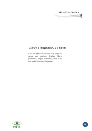 REVISÃO DA ETAPA II




Usando a Imaginação... e a Libras

Cada aluno(a) irá descrever um colega da
turma aos mínimos detalhes (físico,
fisionomia, roupas, acessórios, cores...) até
que se descubra quem é a pessoa.




                                                              60
 