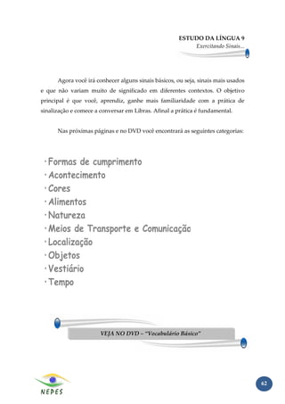 ESTUDO DA LÍNGUA 9
                                                          Exercitando Sinais...




      Agora você irá conhecer alguns sinais básicos, ou seja, sinais mais usados
e que não variam muito de significado em diferentes contextos. O objetivo
principal é que você, aprendiz, ganhe mais familiaridade com a prática de
sinalização e comece a conversar em Libras. Afinal a prática é fundamental.


      Nas próximas páginas e no DVD você encontrará as seguintes categorias:




                       VEJA NO DVD – “Vocabulário Básico”




                                                                                   62
 