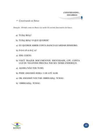 CONVERSANDO...
                                                                  EM LIBRAS


       Conversando no Banco


Situação: Abrindo conta no Banco (a) surdo (b) ouvinte funcionário do banco.



   a) TUD@ BO@!

   b) TUD@ BO@! O QUE QUERER?

   a) EU QUERER ABRIR CONTA BANCO GUARDAR DINHEIRO.

   b) P-O-U-P-A-N-Ç-A?

   a) SIM. CERTO.

   b) VOCÊ TRAZER DOCUMENTOS: IDENTIDADE, CPF, CONTA
      LUZ OU TELEFONE PRECISA TER SEU NOME ENDEREÇO.

   a) AGORA NÃO TER TUDO.

   b) PODE AMANHÃ HORA 11:00 ATÉ 16:00.

   a) OK AMANHÃ VOLTAR. OBRIGAD@. TCHAU.

   b) OBRIGAD@. TCHAU.




                                                                                 63
 