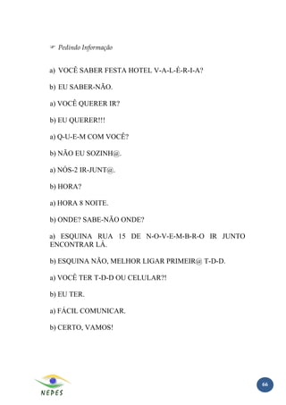 Pedindo Informação


a) VOCÊ SABER FESTA HOTEL V-A-L-É-R-I-A?

b) EU SABER-NÃO.

a) VOCÊ QUERER IR?

b) EU QUERER!!!

a) Q-U-E-M COM VOCÊ?

b) NÃO EU SOZINH@.

a) NÓS-2 IR-JUNT@.

b) HORA?

a) HORA 8 NOITE.

b) ONDE? SABE-NÃO ONDE?

a) ESQUINA RUA 15 DE N-O-V-E-M-B-R-O IR JUNTO
ENCONTRAR LÁ.

b) ESQUINA NÃO, MELHOR LIGAR PRIMEIR@ T-D-D.

a) VOCÊ TER T-D-D OU CELULAR?!

b) EU TER.

a) FÁCIL COMUNICAR.

b) CERTO, VAMOS!




                                                66
 