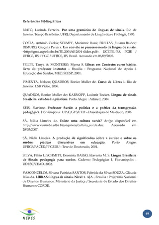 Referências Bibliográficas

BRITO, Lucinda Ferreira. Por uma gramática de línguas de sinais. Rio de
Janeiro: Tempo Brasileiro: UFRJ, Departamento de Lingüística e Filologia, 1995.

COSTA, Antônio Carlos; STUMPF, Marianne Rossi; FREITAS, Juliano Baldez;
DIMURO, Graçaliz Pereira. Um convite ao processamento da língua de sinais.
<http://gmc.ucpel.tche.br/TIL2004/til-2004-slides.pdf>. UCEPEL-RS, PGIE /
UFRGS, RS, PPGC / UFRGS, RS, Brasil. Acessado em 06/09/2005.

FELIPE, Tanya A; MONTEIRO, Myrna S. Libras em Contexto: curso básico,
livro do professor instrutor – Brasília : Programa Nacional de Apoio à
Educação dos Surdos, MEC: SEESP, 2001.

PIMENTA, Nelson; QUADROS, Ronice Muller de. Curso de Libras 1. Rio de
Janeiro : LSB Vídeo, 2006.

QUADROS, Ronice Muller de; KARNOPP, Lodenir Becker. Língua de sinais
brasileira: estudos lingüísticos. Porto Alegre : Artmed, 2004.

REIS, Flaviane, Professor Surdo: a política e a poética da transgressão
pedagógica. Florianópolis : UFSC/GES/CED – Dissertação de Mestrado, 2006.

SÁ, Nídia Limeira de. Existe uma cultura surda? Artigo disponível em
http://www.eusurdo.ufba.br/arquivos/cultura_surda.doc. Acessado   em
28/03/2007.

SÁ, Nídia Limeira. A produção de significados sobre a surdez e sobre os
surdos:   práticas    discursivas   em     educação.    Porto    Alegre:
UFRGS/FACED/PPGEDU - Tese de Doutorado, 2001.

SILVA, Fábio I.; SCHMITT, Deonísio; BASSO, Idavania M. S. Língua Brasileira
de Sinais: pedagogia para surdos. Caderno Pedagógico I. Florianópolis :
UDESC/CEAD, 2002.

VASCONCELOS, Silvana Patrícia; SANTOS, Fabrícia da Silva; SOUZA, Gláucia
Rosa da. LIBRAS: língua de sinais. Nível 1. AJA - Brasília : Programa Nacional
de Direitos Humanos. Ministério da Justiça / Secretaria de Estado dos Direitos
Humanos CORDE.




                                                                                  69
 