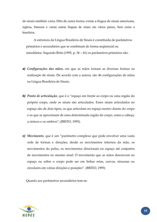 de sinais também varia. Dito de outra forma: existe a língua de sinais americana,
inglesa, francesa e varias outras línguas de sinais em vários países, bem como a
brasileira.

         A estrutura da Língua Brasileira de Sinais é constituída de parâmetros

   primários e secundários que se combinam de forma seqüencial ou

   simultânea. Segundo Brito (1995, p. 36 – 41) os parâmetros primários são:




a) Configurações das mãos, em que as mãos tomam as diversas formas na

    realização de sinais. De acordo com a autora, são 46 configurações de mãos

    na Língua Brasileira de Sinais;



b) Ponto de articulação, que é o “espaço em frente ao corpo ou uma região do

    próprio corpo, onde os sinais são articulados. Esses sinais articulados no

    espaço são de dois tipos, os que articulam no espaço neutro diante do corpo

    e os que se aproximam de uma determinada região do corpo, como a cabeça,

    a cintura e os ombros”; (BRITO, 1995).



c) Movimento, que é um “parâmetro complexo que pode envolver uma vasta

    rede de formas e direções, desde os movimentos internos da mão, os

    movimentos do pulso, os movimentos direcionais no espaço até conjuntos

    de movimentos no mesmo sinal. O movimento que as mãos descrevem no

    espaço ou sobre o corpo pode ser em linhas retas, curvas, sinuosas ou

    circulares em várias direções e posições”. (BRITO, 1995)



   Quanto aos parâmetros secundários tem-se:




                                                                                    10
 