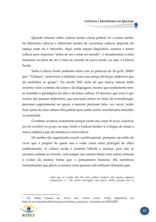 Culturas e Identidades em Questão




         Quando falamos sobre cultura muitas coisas podem vir a nossa mente,
há diferentes culturas e diferentes modos de conceituar cultura, depende do
espaço onde ela é discutida. Aqui, neste espaço lingüístico, usamos o termo
cultura para expressar “jeitos de ser e estar no mundo”, e ressaltaremos a todo
momento os jeitos de ser e estar no mundo do povo surdo, ou seja, a Cultura
Surda.
         Sobre Cultura Surda podemos dizer com as palavras de Sá (p.01, 2006)4
que ““Cultura”, neste texto, é definida como um campo de forças subjetivas que
dá sentido(s) ao grupo”. No século XXI, mais do que nunca, tem-se dado
extremo valor à estética do corpo e da linguagem, mesmo que ocultamente tem-
se mantido o paradigma da alta e da baixa cultura. O discurso que ecoa é que
surdos são pessoas deficientes, que precisam entrar na linha da normalização,
precisam urgentemente ser iguais a maioria, precisam falar, ver, ouvir, andar
fazer parte de uma cultura dita padrão para então serem considerados incluídos
na sociedade.
         O embate acontece exatamente porque existe um campo de forças subjetivas
que dá sentido(s) ao grupo, ou seja, existe a Cultura Surda e é a língua de sinais a
marca subjetiva que dá sentido(s) a esta cultura.
         Os surdos são organizados social e politicamente, possuem um estilo de
viver que é próprio de quem usa a visão como meio principal de obter
conhecimento. A cultura surda é também híbrida e mestiça, pois não se
encontra isolada no mundo, está sempre em contato direto com outras culturas
e evolui da mesma forma que o pensamento humano. Há narrativas
normalizantes que põem os surdos como pessoas sub-culturais relatando que:


                      Acho que os surdos não têm uma cultura própria, têm apenas algumas
                      adequações. (...) Os surdos interagem com outros surdos, porque eles se




4   SÁ, Nídia Limeira de. Existe uma cultura surda? Artigo disponível                    em
http://www.eusurdo.ufba.br/arquivos/cultura_surda.doc. Acessado em 28/03/2007.


                                                                                                13
 