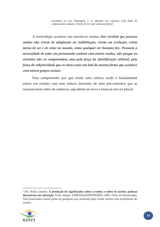 entendem na sua linguagem, e se afastam dos ouvintes pela falta de
                      compreensão, dando a ilusão de ter uma cultura própria5.



       A contradição acontece nas narrativas surdas, elas revelam que pessoas
surdas não vivem de adaptação ou reabilitação, vivem em evolução, criam
meios de ser e de estar no mundo, como qualquer ser humano faz. Possuem a
necessidade de estar em permanente contato com outros surdos, não porque os
ouvintes não os compreendem, mas pela força da identificação cultural, pela
força da subjetividade que os atrai como um imã da mesma forma que acontece
com outros grupos sociais.

       Para compreender por que existe uma cultura surda é fundamental
entrar em contato com esta cultura deixando de lado pré-conceitos que se
costuma fazer antes de conhecer, seja aberto ao novo e torne-se um ser plural.




5SÁ, Nídia Limeira. A produção de significados sobre a surdez e sobre os surdos: práticas
discursivas em educação. Porto Alegre: UFRGS/FACED/PPGEDU, 2001. (Tese de Doutorado).
Tais enunciados fazem parte da pesquisa que realizada pela citada autora com professores de
surdos.



                                                                                              14
 