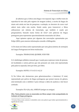 Sistema de Transcrição em Libras




       Já sabemos que a Libras uma língua viso-espacial, logo o melhor meio de
reproduzi-la tem sido pelo registro de imagem (vídeo), a escrita da língua de
sinais está ainda em fase de pesquisas e aceitação, no decorrer do curso você
saberá mais sobre esta escrita. Sendo assim, para transcrever a libras
utilizaremos um sistema de transcrição, que também é                       usado por
pesquisadores, baseado numa forma de Glosa6 com palavras da lingua
portuguesa para representar aproximadamente enunciados da Libras.
       Aqui optamos apenas por algumas das convenções apresentadas por
Felipe (2001), para maiores informações consulte a bibliografia:


1) Os sinais em Libras serão representados por uma glosa (sistema de anotação)
da Lingua Portugeuesa em letras maiúsculas.


       Exemplos: TRABALHAR, QUERER, NÃO-TER


2) A datilologia (alfabeto manual) que é usada para expressar nome de pessoas,
de localidades e outras palvras que não possuem um sinal, está representada
pela palavra separada, letra por letra, por hífen.


       Exemplos: HOTEL I-T-A-G-U-A-Ç-U


3) Na Libras não desinencias para gênero(maculino e feminino). O sinal,
representado por palvra da língua portuguesa que possui marcas de gênero,
está terminado com o símbolo @ para reforçar a idéia de ausência e não haver
confusão.


       Exemplos: EL@ (ela, ele), AMIG@S (amigos ou amigas)

Obs.: Neste primeiro curso os enunciados em libras sempre virão acompanhados da
tradução em língua portuguesa.

6 O termo Glosa neste contexto é entendido como uma palavra que traduz aproximadamente o
significado de outra.


                                                                                           15
 