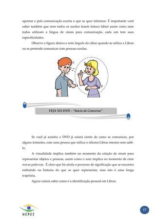 apontar e pela comunicação escrita o que se quer informar. É importante você
saber também que nem todos os surdos fazem leitura labial assim como nem
todos utilizam a língua de sinais para comunicação, cada um tem suas
especificidades.
       Observe a figura abaixo e note ângulo do olhar quando se utiliza a Libras
ou se pretende comunicar com pessoas surdas.




                   VEJA NO DVD – “Início de Conversa”




       Se você já assistiu o DVD já estará ciente de como se comunicar, por
alguns instantes, com uma pessoa que utiliza o idioma Libras mesmo sem sabê-
lo.
       A visualidade implica também no momento da criação de sinais para
representar objetos e pessoas, assim como o som implica no momento de criar
novas palavras. É claro que há ainda o processo de significação que se encontra
embutido na historia do que se quer representar, mas isto é uma longa
trajetória.
       Agora vamos saber como é a identificação pessoal em Libras.




                                                                                   17
 
