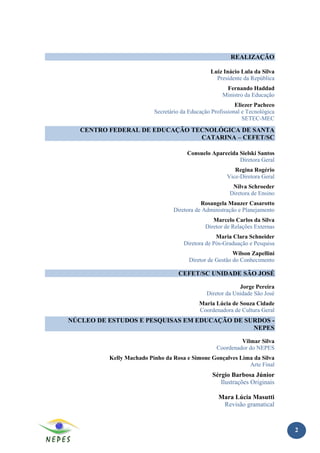 REALIZAÇÃO

                                                Luiz Inácio Lula da Silva
                                                  Presidente da República
                                                      Fernando Haddad
                                                     Ministro da Educação
                                                           Eliezer Pacheco
                          Secretário da Educação Profissional e Tecnológica
                                                              SETEC-MEC
   CENTRO FEDERAL DE EDUCAÇÃO TECNOLÓGICA DE SANTA
                                CATARINA – CEFET/SC

                                       Consuelo Aparecida Sielski Santos
                                                          Diretora Geral
                                                          Regina Rogério
                                                       Vice-Diretora Geral
                                                         Nilva Schroeder
                                                        Diretora de Ensino
                                            Rosangela Mauzer Casarotto
                                 Diretora de Administração e Planejamento
                                                 Marcelo Carlos da Silva
                                              Diretor de Relações Externas
                                                   Maria Clara Schneider
                                      Diretora de Pós-Graduação e Pesquisa
                                                          Wilson Zapellini
                                        Diretor de Gestão do Conhecimento

                                   CEFET/SC UNIDADE SÃO JOSÉ

                                                            Jorge Pereira
                                               Diretor da Unidade São José
                                            Maria Lúcia de Souza Cidade
                                            Coordenadora de Cultura Geral
NÚCLEO DE ESTUDOS E PESQUISAS EM EDUCAÇÃO DE SURDOS -
                                               NEPES

                                                            Vilmar Silva
                                                   Coordenador do NEPES
          Kelly Machado Pinho da Rosa e Simone Gonçalves Lima da Silva
                                                            Arte Final
                                                 Sérgio Barbosa Júnior
                                                    Ilustrações Originais

                                                    Mara Lúcia Masutti
                                                     Revisão gramatical


                                                                              2
 