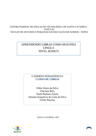 CENTRO FEDERAL DE EDUCAÇÃO TECNOLÓGICA DE SANTA CATARINA –
                          CEFET/SC
NÚCLEO DE ESTUDOS E PESQUISAS EM EDUCAÇÃO DE SURDOS – NEPES




        APRENDENDO LIBRAS COMO SEGUNDA
                    LÍNGUA
                 NÍVEL BÁSICO




                CADERNO PEDAGÓGICO I
                  CURSO DE LIBRAS


                    Fábio Irineu da Silva
                       Flaviane Reis
                    Paulo Roberto Gauto
              Simone Gonçalves de Lima da Silva
                       Uéslei Paterno




                     SANTA CATARINA, 2007




                                                          3
 