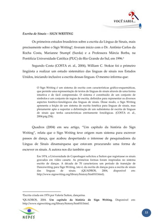 VOCÊ SABIA...


Escrita de Sinais – SIGN WRITING

           Os primeiros estudos brasileiros sobre a escrita da Língua de Sinais, mais
precisamente sobre o Sign Writing8, tiveram início com o Dr. Antônio Carlos da
Rocha Costa, Marianne Stumpf (Surda) e a Professora Márcia Borba, na
Pontifícia Universidade Católica (PUC) do Rio Grande do Sul, em 1996.9

           Segundo Costa (COSTA et. al., 2004), William C. Stokoe foi o primeiro
lingüista a realizar um estudo sistemático das línguas de sinais nos Estados
Unidos, iniciando inclusive a escrita dessas línguas. O mesmo informa que:


               O Sign Writing é um sistema de escrita com características gráfico-esquemáticas,
               que permite uma representação de textos de línguas de sinais através de uma forma
               intuitiva e de fácil compreensão. O sistema é constituído de um conjunto de
               símbolos e um conjunto de regras de escrita, definidos para representar os diversos
               aspectos fonético-fonológicos das línguas de sinais. Desse modo, o Sign Writing
               apresenta a feição de um sistema de escrita fonética para línguas de sinais, mas
               plenamente apto a suportar a delimitação de um subsistema de escrita de línguas
               de sinais que tenha características estritamente fonológicas. (COSTA et. al.,
               2004:pág.254).



           Quadros (2004) em seu artigo, “Um capítulo da história do Sign
Writing”, relata que o Sign Writing teve origem num sistema para escrever
passos de dança, que acabou despertando o interesse de pesquisadores da
Língua de Sinais dinamarquesa que estavam procurando uma forma de
escrever os sinais. A autora nos diz também que

               Em 1974, a Universidade de Copenhagen solicitou a Sutton que registrasse os sinais
               gravados em vídeo cassete. As primeiras formas foram inspiradas no sistema
               escrito de danças. A década de 70 caracterizou um período de transição de
               Dancewriting para Sign Writing, isto é, da escrita de danças para a escrita de sinais
               das     línguas    de    sinais.     (QUADROS,         2004,     disponível      em:
               http://www.signwriting.org/library/history/hist010.html).




8   Escrita criada em 1974 por Valerie Sutton, dançarina.
9QUADROS, 2004. Um capítulo da história do                      Sign   Writing.    Disponível   em:
http://www.signwriting.org/library/history/hist010.html.


                                                                                                       33
 