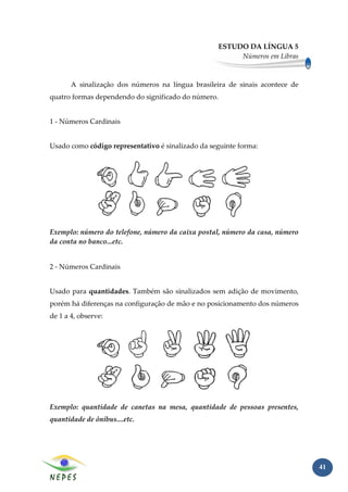 ESTUDO DA LÍNGUA 5
                                                          Números em Libras



       A sinalização dos números na língua brasileira de sinais acontece de
quatro formas dependendo do significado do número.


1 - Números Cardinais


Usado como código representativo é sinalizado da seguinte forma:




Exemplo: número do telefone, número da caixa postal, número da casa, número
da conta no banco...etc.


2 - Números Cardinais


Usado para quantidades. Também são sinalizados sem adição de movimento,
porém há diferenças na configuração de mão e no posicionamento dos números
de 1 a 4, observe:




Exemplo: quantidade de canetas na mesa, quantidade de pessoas presentes,
quantidade de ônibus....etc.




                                                                              41
 