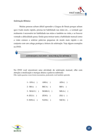 VOCÊ SABIA...



Soletração Rítmica

       Muitas pessoas acham difícil aprender a Língua de Sinais porque acham
que é tudo muito rápido, precisa ter habilidade nas mãos etc... a verdade que
realmente é necessário ter habilidade nas mãos e também na visão, e se houver
vontade a dificuldade passa. Então para treinar tanto a habilidade manual como
a visão comece a soletrar palavras pequenas de modo mais rápido e em
conjunto com um colega pratique a leitura da soletração. Veja alguns exemplos
no DVD.



                ATIVIDADE 6 NO DVD – SOLETRAÇÃO RÍTMICA




No DVD você encontrará uma atividade de soletração manual, olhe com
atenção a sinalização e marque abaixo a palavra soletrada:
Obs: repita quantas vezes forem necessárias, praticando você também aprende.



                 1- ANA (     )       AMA ( )                ADA ( )

                 2- BIA ( )           BICA (    )            BIO ( )

                 3- MALU ( )          MARLI ( )              MILA ( )

                 4- ZELI ( )          ZENI ( )               ZILI ( )

                 5- NINA ( )          NANI (     )           NICO ( )




                                                                                          45
 
