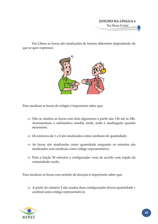ESTUDO DA LÍNGUA 6
                                                           Na Hora Certa!




       Em Libras as horas são sinalizadas de formas diferentes dependendo do
que se quer expressar.




Para sinalizar as horas do relógio é importante saber que:



   ⇒ Não se sinaliza as horas com dois algarismos a partir das 13h até às 24h.
     Acrescentasse o substantivo manhã, tarde, noite e madrugada quando
     necessário;

   ⇒ Os números de 1 a 4 são sinalizados como cardinais de quantidade;

   ⇒ As horas são sinalizadas como quantidade enquanto os minutos são
     sinalizados com cardinais como código representativo;

   ⇒ Para a fração 30 minutos a configuração varia de acordo com região da
     comunidade surda.



Para sinalizar as horas com sentido de duração é importante saber que:



   ⇒ A partir do número 5 são usadas duas configurações (horas-quantidade +
     cardinal como código representativo).




                                                                                 48
 