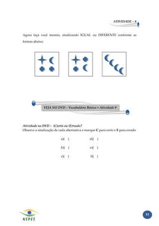 ATIVIDADE – 8



Agora faça você mesmo, sinalizando IGUAL ou DIFERENTE conforme as

formas abaixo:




                 VEJA NO DVD – Vocabulário Básico + Atividade 9




Atividade no DVD – (C)erto ou (E)rrado?
Observe a sinalização de cada alternativa e marque C para certo e E para errado

                           a)( )              d)( )

                            b)( )              e)(   )

                            c)( )              f)(   )




                                                                                  53
 