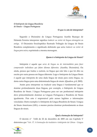 CURIOSIDADES



O Intérprete da Língua Brasileira
de Sinais – Língua Portuguesa
                                                    O que é o ato de interpretar?


      Segundo o Dicionário de Língua Portuguesa Aurélio Buarque de
Holanda Ferreira interpretar significa traduzir ou verter de língua estrangeira ou
antiga. O Dicionário Enciclopédico Ilustrado Trilíngüe da Língua de Sinais
Brasileira complementa o significado definindo que seria traduzir ou verter de
língua para outra, exprimindo a mesma mensagem.


                                      Quem é o Intérprete da Língua de Sinais?


      Intérprete é aquele que serve de língua ou de intermediário para fazer
compreender indivíduos que falam idiomas diferentes. (Aurélio, Dicionário). Ou
ainda, pessoa que traduz a outrem, na língua que este fala o que foi dito ou
escrito por outra pessoa em língua diferente. Logo o Intérprete da Língua Sinais
é aquele que interpreta de uma dada língua de sinais para outra língua, ou
desta outra língua para uma determinada língua de sinais. (Quadros, p.8, 2002).
      Assim para interpretar ou traduzir uma língua é fundamental que se
domine profundamente duas línguas, por exemplo, o Intérprete de Língua
Brasileira de Sinais / Língua Portuguesa para ser um profissional intérprete
deve primordialmente dominar as Línguas Portuguesa e Brasileira de Sinais
igualmente. Pois este é responsável pelo acesso legítimo a informações
veiculadas. Outro exemplo é o Intérprete de Língua Brasileira de Sinais / Língua
de Sinais Americana (ASL), o mesmo precisa dominar profundamente as duas
línguas de sinais.


                                                 Qual a formação do Intérprete?
      O decreto n°     5.626 de 22 de dezembro de 2005 em seu Capítulo V
determina que “Art. 17. A formação do tradutor e intérprete de Libras - Língua


                                                                                     54
 