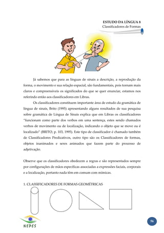 ESTUDO DA LÍNGUA 8
                                                     Classificadores de Formas




      Já sabemos que para as línguas de sinais a descrição, a reprodução da
forma, o movimento e sua relação espacial, são fundamentais, pois tornam mais
claros e compreensíveis os significados do que se quer enunciar, estamos nos
referindo então aos classificadores em Libras.
      Os classificadores constituem importante área de estudo da gramática de
língua de sinais, Brito (1995) apresentando alguns resultados de sua pesquisa
sobre gramática de Língua de Sinais explica que em Libras os classificadores
“funcionam como parte dos verbos em uma sentença, estes sendo chamados
verbos de movimento ou de localização, indicando o objeto que se move ou é
localizado” (BRITO, p. 103, 1995). Este tipo de classificador é chamado também
de Classificadores Predicativos, outro tipo são os Classificadores de formas,
objetos inanimados e seres animados que fazem parte do processo de
adjetivação.


Observe que os classificadores obedecem a regras e são representados sempre
por configurações de mãos específicas associadas a expressões faciais, corporais
e a localização, portanto nada têm em comum com mímicas.


1. CLASSIFICADORES DE FORMAS GEOMÉTRICAS




                                                                                   56
 
