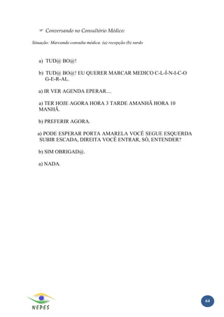 Conversando no Consultório Médico:

Situação: Marcando consulta médica. (a) recepção (b) surdo



   a) TUD@ BO@!

   b) TUD@ BO@! EU QUERER MARCAR MEDICO C-L-Í-N-I-C-O
      G-E-R-AL.

   a) IR VER AGENDA EPERAR....

   a) TER HOJE AGORA HORA 3 TARDE AMANHÃ HORA 10
   MANHÃ.

   b) PREFERIR AGORA.

  a) PODE ESPERAR PORTA AMARELA VOCÊ SEGUE ESQUERDA
   SUBIR ESCADA, DIREITA VOCÊ ENTRAR, SÓ, ENTENDER?

   b) SIM OBRIGAD@.

   a) NADA.




                                                             64
 