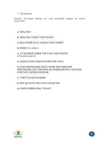 Na Empresa

Situação: Procurando emprego. (a) surdo procurando emprego (b) ouvinte
recepcionista.




  a) BO@ DIA!

  b) BO@ DIA! O-QUE VOCÊ QUER?

  a) ME@ NOME R-I-C-A-R-D-O VOCÊ NOME?

  b) NOME C-L-A-R-A.

  a) EU QUERER SABER TER VAGA AQUI HOTEL
  I-T-A-G-U-A-Ç-U?

  b) DESCULPAR, PARECER NÃO-TER VAGA.

  b) VOCÊ PREENCHER FICHA NOME DOCUMENTOS
  IDENTIDADE CPF CARTEIRA DE TRABALHO RUA TELFONE
  CONTATO. DEPOIS ESPERAR.

  a) VOCÊ LIGAR CHAMAR?

  b) SIM. QUANTO TER VAGA LIGAR SIM.

  a) CERTO! OBRIGAD@! TCHAU!




                                                                         65
 