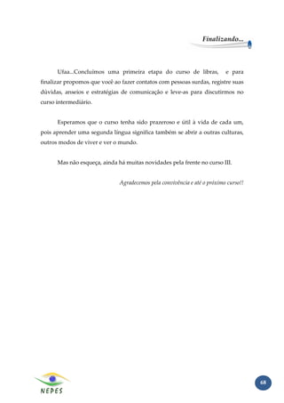 Finalizando...



      Ufaa...Concluímos uma primeira etapa do curso de libras,            e para
finalizar propomos que você ao fazer contatos com pessoas surdas, registre suas
dúvidas, anseios e estratégias de comunicação e leve-as para discutirmos no
curso intermediário.


      Esperamos que o curso tenha sido prazeroso e útil à vida de cada um,
pois aprender uma segunda língua significa também se abrir a outras culturas,
outros modos de viver e ver o mundo.


      Mas não esqueça, ainda há muitas novidades pela frente no curso III.


                              Agradecemos pela convivência e até o próximo curso!!




                                                                                     68
 