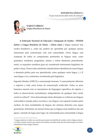 ESTUDO DA LÍNGUA 1
                                               O que você precisa saber antes de começar?




                O QUE É LIBRAS?
                Língua Brasileira de Sinais




       A Federação Nacional de Educação e Integração de Surdos – FENEIS

define a Língua Brasileira de Sinais – Libras como a língua materna2 dos

surdos brasileiros e, como tal, poderá ser aprendida por qualquer pessoa

interessada pela comunicação com esta comunidade. Como língua, está

composta de todos os componentes pertinentes às línguas orais, como

gramática, semântica, pragmática, sintaxe e outros elementos preenchendo,

assim, os requisitos científicos para ser considerado instrumento lingüístico de

poder e força. Possui todos elementos classificatórios identificáveis numa língua

e demanda prática para seu aprendizado, como qualquer outra língua. (...) É

uma língua viva e autônoma, reconhecida pela lingüística.

Segundo Sánchez (1990:17) a comunicação humana “é essencialmente diferente

e superior a toda outra forma de comunicação conhecida. Todos os seres

humanos nascem com os mecanismos da linguagem específicos da espécie, e

todos os desenvolvem normalmente, independentes de qualquer fator racial,

social ou cultural”. Uma demonstração desta afirmação se evidencia nas línguas

oral-auditiva (usadas pelos ouvintes) e nas línguas viso-espacial (usadas pelos

surdos). As duas modalidades de línguas são sistemas abstratos com regras

gramaticais. Entretanto, da mesma forma que as línguas orais-auditivas não são

iguais, variando de lugar para lugar, de comunidade para comunidade a língua


2Língua materna se refere aos surdos que nascem em famílias de surdos, onde a língua comum
é a Libras. Já para surdos que nascem em famílias ouvintes onde não há comunicação em Libras
entendemos como Língua natural.


                                                                                               9
 